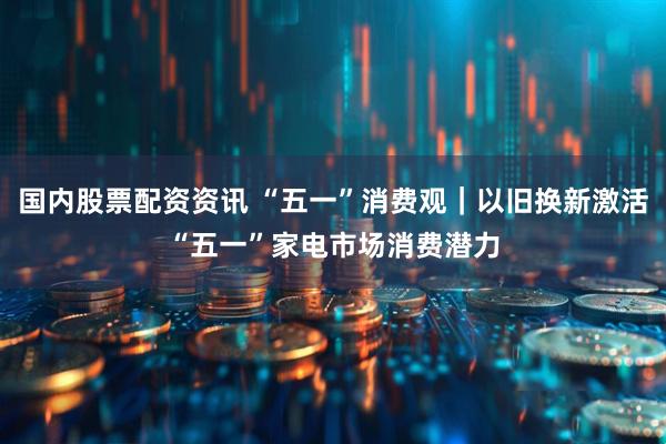 国内股票配资资讯 “五一”消费观｜以旧换新激活“五一”家电市场消费潜力