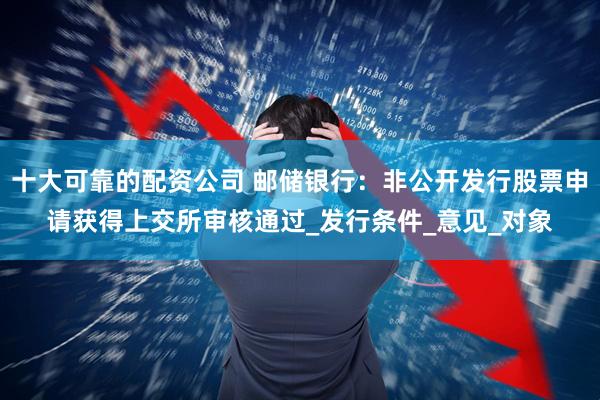 十大可靠的配资公司 邮储银行：非公开发行股票申请获得上交所审核通过_发行条件_意见_对象