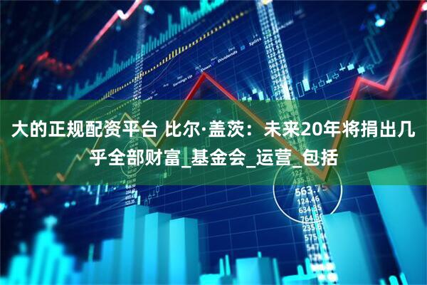 大的正规配资平台 比尔·盖茨：未来20年将捐出几乎全部财富_基金会_运营_包括