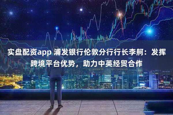 实盘配资app 浦发银行伦敦分行行长李舸：发挥跨境平台优势，助力中英经贸合作