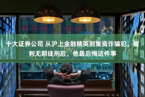 十大证券公司 从沪上金融精英到集资诈骗犯，被判无期徒刑后，他最后悔这件事