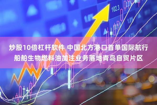 炒股10倍杠杆软件 中国北方港口首单国际航行船舶生物燃料油加注业务落地青岛自贸片区