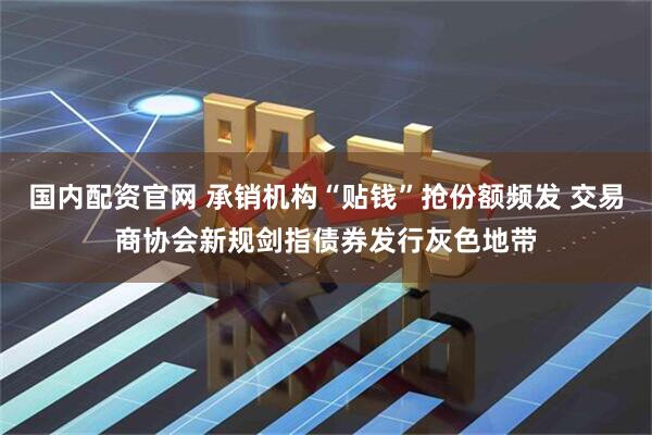 国内配资官网 承销机构“贴钱”抢份额频发 交易商协会新规剑指债券发行灰色地带