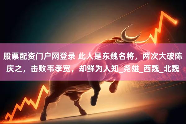 股票配资门户网登录 此人是东魏名将，两次大破陈庆之，击败韦孝宽，却鲜为人知_尧雄_西魏_北魏