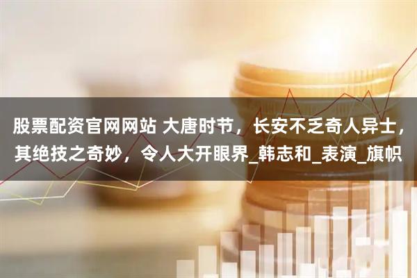 股票配资官网网站 大唐时节，长安不乏奇人异士，其绝技之奇妙，令人大开眼界_韩志和_表演_旗帜