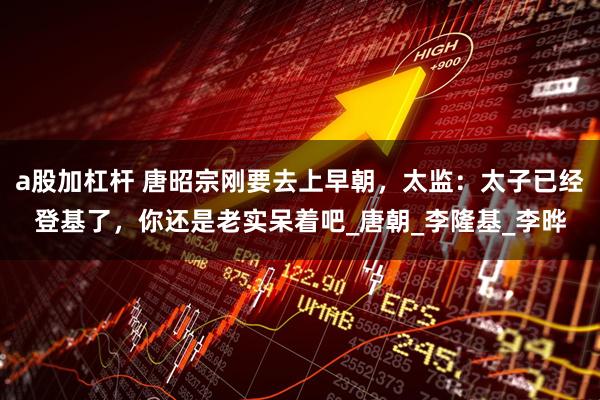 a股加杠杆 唐昭宗刚要去上早朝，太监：太子已经登基了，你还是老实呆着吧_唐朝_李隆基_李晔