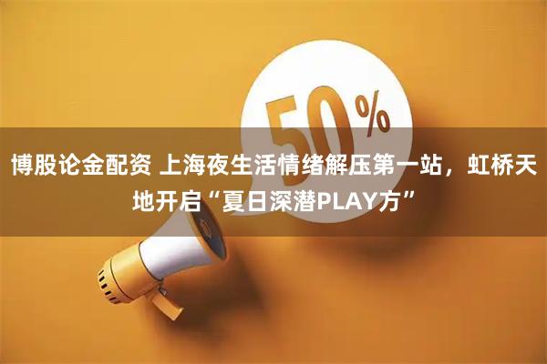 博股论金配资 上海夜生活情绪解压第一站，虹桥天地开启“夏日深潜PLAY方”