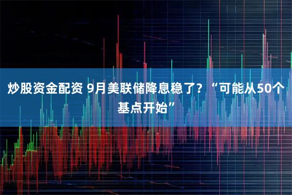 炒股资金配资 9月美联储降息稳了？“可能从50个基点开始”