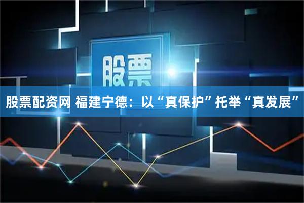股票配资网 福建宁德：以“真保护”托举“真发展”
