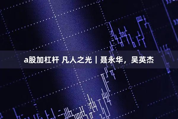 a股加杠杆 凡人之光｜聂永华，吴英杰