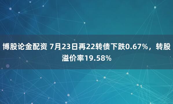 博股论金配资 7月23日再22转债下跌0.67%，转股溢价率19.58%