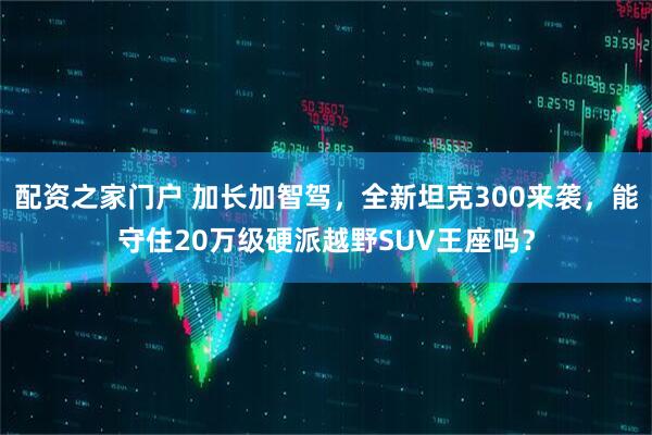 配资之家门户 加长加智驾，全新坦克300来袭，能守住20万级硬派越野SUV王座吗？