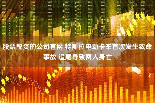 股票配资的公司官网 特斯拉电动卡车首次发生致命事故 追尾导致两人身亡