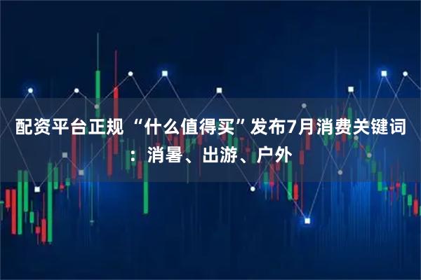 配资平台正规 “什么值得买”发布7月消费关键词：消暑、出游、户外