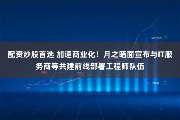 配资炒股首选 加速商业化！月之暗面宣布与IT服务商等共建前线部署工程师队伍